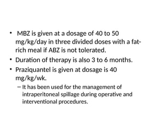 • MBZ is given at a dosage of 40 to 50
mg/kg/day in three divided doses with a fat-
rich meal if ABZ is not tolerated.
• Duration of therapy is also 3 to 6 months.
• Praziquantel is given at dosage is 40
mg/kg/wk.
– It has been used for the management of
intraperitoneal spillage during operative and
interventional procedures.
 