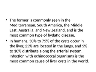 • The former is commonly seen in the
Mediterranean, South America, the Middle
East, Australia, and New Zealand, and is the
most common type of hydatid disease.
• In humans, 50% to 75% of the cysts occur in
the liver, 25% are located in the lungs, and 5%
to 10% distribute along the arterial system.
Infection with echinococcal organisms is the
most common cause of liver cysts in the world.
 