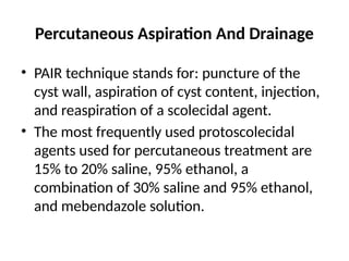Percutaneous Aspiration And Drainage
• PAIR technique stands for: puncture of the
cyst wall, aspiration of cyst content, injection,
and reaspiration of a scolecidal agent.
• The most frequently used protoscolecidal
agents used for percutaneous treatment are
15% to 20% saline, 95% ethanol, a
combination of 30% saline and 95% ethanol,
and mebendazole solution.
 