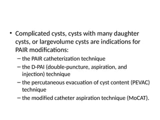 • Complicated cysts, cysts with many daughter
cysts, or largevolume cysts are indications for
PAIR modifications:
– the PAIR catheterization technique
– the D-PAI (double-puncture, aspiration, and
injection) technique
– the percutaneous evacuation of cyst content (PEVAC)
technique
– the modified catheter aspiration technique (MoCAT).
 