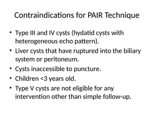 Contraindications for PAIR Technique
• Type III and IV cysts (hydatid cysts with
heterogeneous echo pattern).
• Liver cysts that have ruptured into the biliary
system or peritoneum.
• Cysts inaccessible to puncture.
• Children <3 years old.
• Type V cysts are not eligible for any
intervention other than simple follow-up.
 