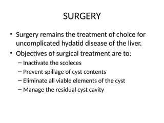 SURGERY
• Surgery remains the treatment of choice for
uncomplicated hydatid disease of the liver.
• Objectives of surgical treatment are to:
– Inactivate the scoleces
– Prevent spillage of cyst contents
– Eliminate all viable elements of the cyst
– Manage the residual cyst cavity
 