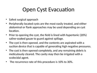 Open Cyst Evacuation
• Safest surgical approach
• Peripherally located cysts are the most easily treated, and either
abdominal or flank approaches may be used depending on cyst
location.
• Prior to opening the cyst, the field is lined with hypertonic (20%)
saline-soaked gauze to guard against spillage.
• The cyst is then opened, and the contents are aspirated with a
suction device that is capable of generating high negative pressures.
• The cyst is then opened completely, and any remaining debris is
meticulously cleared. The cavity may then be irrigated with a
scolecidal agent.
• The recurrence rate of this procedure is 10% to 30%.
 