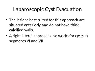 Laparoscopic Cyst Evacuation
• The lesions best suited for this approach are
situated anteriorly and do not have thick
calcified walls.
• A right lateral approach also works for cysts in
segments VI and VII
 