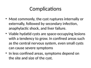 Complications
• Most commonly, the cyst ruptures internally or
externally, followed by secondary infection,
anaphylactic shock, and liver failure.
• Viable hydatid cysts are space-occupying lesions
with a tendency to grow. In confined areas such
as the central nervous system, even small cysts
can cause severe symptoms
• In less confined areas, symptoms depend on
the site and size of the cyst.
 
