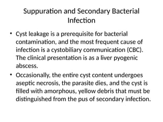 Suppuration and Secondary Bacterial
Infection
• Cyst leakage is a prerequisite for bacterial
contamination, and the most frequent cause of
infection is a cystobiliary communication (CBC).
The clinical presentation is as a liver pyogenic
abscess.
• Occasionally, the entire cyst content undergoes
aseptic necrosis, the parasite dies, and the cyst is
filled with amorphous, yellow debris that must be
distinguished from the pus of secondary infection.
 