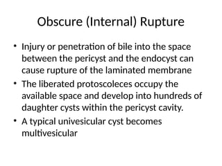 Obscure (Internal) Rupture
• Injury or penetration of bile into the space
between the pericyst and the endocyst can
cause rupture of the laminated membrane
• The liberated protoscoleces occupy the
available space and develop into hundreds of
daughter cysts within the pericyst cavity.
• A typical univesicular cyst becomes
multivesicular
 