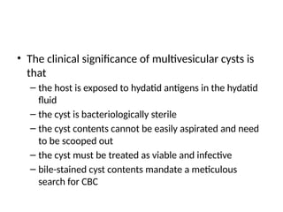 • The clinical significance of multivesicular cysts is
that
– the host is exposed to hydatid antigens in the hydatid
fluid
– the cyst is bacteriologically sterile
– the cyst contents cannot be easily aspirated and need
to be scooped out
– the cyst must be treated as viable and infective
– bile-stained cyst contents mandate a meticulous
search for CBC
 