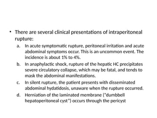 • There are several clinical presentations of intraperitoneal
rupture:
a. In acute symptomatic rupture, peritoneal irritation and acute
abdominal symptoms occur. This is an uncommon event. The
incidence is about 1% to 4%.
b. In anaphylactic shock, rupture of the hepatic HC precipitates
severe circulatory collapse, which may be fatal, and tends to
mask the abdominal manifestations.
c. In silent rupture, the patient presents with disseminated
abdominal hydatidosis, unaware when the rupture occurred.
d. Herniation of the laminated membrane (“dumbbell
hepatoperitoneal cyst”) occurs through the pericyst
 