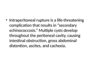 • Intraperitoneal rupture is a life-threatening
complication that results in “secondary
echinococcosis.” Multiple cysts develop
throughout the peritoneal cavity, causing
intestinal obstruction, gross abdominal
distention, ascites, and cachexia.
 