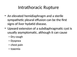 Intrathoracic Rupture
• An elevated hemidiaphragm and a sterile
sympathetic pleural effusion can be the first
signs of liver hydatid disease.
• Upward extension of a subdiaphragmatic cyst is
usually asymptomatic, although it can cause
– Dry cough
– Dyspnea
– chest pain
– toxemia
 
