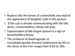 • Rupture into the lumen of a bronchiole may lead to
the appearance of daughter cysts in the sputum.
• If the cyst is already communicating with the bile
ducts, a bronchobiliary fistula will arise.
• Expectoration of bile-tinged sputum is a sign of
bronchobiliary fistula.
• The incidence of diaphragmatic or
transdiaphragmatic thoracic involvement by HCs in
the dome of the liver ranges from 0.6% to 16%.
 