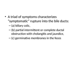 • A triad of symptoms characterizes
“symptomatic” rupture into the bile ducts:
– (a) biliary colic,
– (b) partial intermittent or complete ductal
obstruction with cholangitis and jaundice,
– (c) germinative membranes in the feces
 