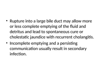 • Rupture into a large bile duct may allow more
or less complete emptying of the fluid and
detritus and lead to spontaneous cure or
cholestatic jaundice with recurrent cholangitis.
• Incomplete emptying and a persisting
communication usually result in secondary
infection.
 