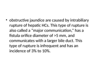 • obstructive jaundice are caused by intrabiliary
rupture of hepatic HCs. This type of rupture is
also called a “major communication,” has a
fistula orifice diameter of >5 mm, and
communicates with a larger bile duct. This
type of rupture is infrequent and has an
incidence of 3% to 10%.
 