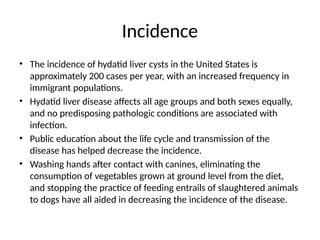 Incidence
• The incidence of hydatid liver cysts in the United States is
approximately 200 cases per year, with an increased frequency in
immigrant populations.
• Hydatid liver disease affects all age groups and both sexes equally,
and no predisposing pathologic conditions are associated with
infection.
• Public education about the life cycle and transmission of the
disease has helped decrease the incidence.
• Washing hands after contact with canines, eliminating the
consumption of vegetables grown at ground level from the diet,
and stopping the practice of feeding entrails of slaughtered animals
to dogs have all aided in decreasing the incidence of the disease.
 