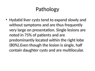 Pathology
• Hydatid liver cysts tend to expand slowly and
without symptoms and are thus frequently
very large on presentation. Single lesions are
noted in 75% of patients and are
predominantly located within the right lobe
(80%).Even though the lesion is single, half
contain daughter cysts and are multilocular.
 