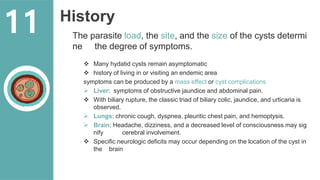 History
The parasite load, the site, and the size of the cysts determi
ne the degree of symptoms.
 Many hydatid cysts remain asymptomatic
 history of living in or visiting an endemic area
symptoms can be produced by a mass effect or cyst complications
 Liver: symptoms of obstructive jaundice and abdominal pain.
 With biliary rupture, the classic triad of biliary colic, jaundice, and urticaria is
observed.
 Lungs: chronic cough, dyspnea, pleuritic chest pain, and hemoptysis.
 Brain: Headache, dizziness, and a decreased level of consciousness may sig
nify cerebral involvement.
 Specific neurologic deficits may occur depending on the location of the cyst in
the brain
11
 