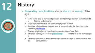 History
 Secondary complications: due to infection or leakage of the
cyst
 Minor leaks lead to increased pain and a mild allergic reaction characterized b
y flushing and urticaria.
 Major rupture leads to a full-blown anaphylactic reaction
 A rupture into the biliary tree can lead to obstruction by the daughter cysts,
producing cholangitis.
 Rupture into the bronchi can lead to expectoration of cyst fluid.
 Infection: primary or secondary mild fever to full-blown sepsi
s.
 Extremity pain with or without neurologic deficit is a sign of either bone or mus
cle involvement.
12
 