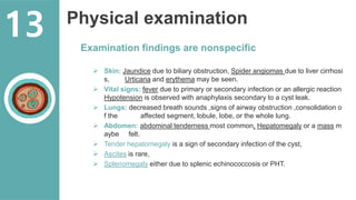 Physical examination
Examination findings are nonspecific
 Skin: Jaundice due to biliary obstruction, Spider angiomas due to liver cirrhosi
s, Urticaria and erythema may be seen.
 Vital signs: fever due to primary or secondary infection or an allergic reaction
Hypotension is observed with anaphylaxis secondary to a cyst leak.
 Lungs: decreased breath sounds ,signs of airway obstruction ,consolidation o
f the affected segment, lobule, lobe, or the whole lung.
 Abdomen: abdominal tenderness most common, Hepatomegaly or a mass m
aybe felt.
 Tender hepatomegaly is a sign of secondary infection of the cyst,
 Ascites is rare,
 Splenomegaly either due to splenic echinococcosis or PHT.
13
 