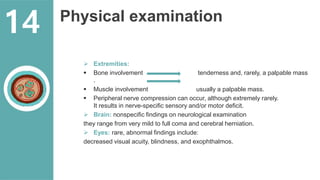 Physical examination
 Extremities:
 Bone involvement tenderness and, rarely, a palpable mass
.
 Muscle involvement usually a palpable mass.
 Peripheral nerve compression can occur, although extremely rarely.
It results in nerve-specific sensory and/or motor deficit.
 Brain: nonspecific findings on neurological examination
they range from very mild to full coma and cerebral herniation.
 Eyes: rare, abnormal findings include:
decreased visual acuity, blindness, and exophthalmos.
14
 