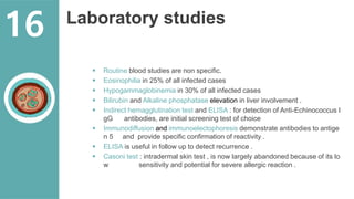 Laboratory studies
 Routine blood studies are non specific.
 Eosinophilia in 25% of all infected cases
 Hypogammaglobinemia in 30% of all infected cases
 Bilirubin and Alkaline phosphatase elevation in liver involvement .
 Indirect hemagglutination test and ELISA : for detection of Anti-Echinococcus I
gG antibodies, are initial screening test of choice
 Immunodiffusion and immunoelectophoresis demonstrate antibodies to antige
n 5 and provide specific confirmation of reactivity .
 ELISA is useful in follow up to detect recurrence .
 Casoni test : intradermal skin test , is now largely abandoned because of its lo
w sensitivity and potential for severe allergic reaction .
16
 