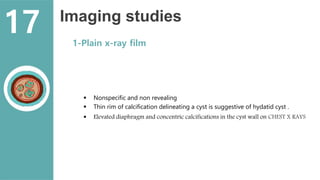 Imaging studies
1-Plain x-ray film
 Nonspecific and non revealing
 Thin rim of calcification delineating a cyst is suggestive of hydatid cyst .
 Elevated diaphragm and concentric calcifications in the cyst wall on CHEST X RAYS
17
 