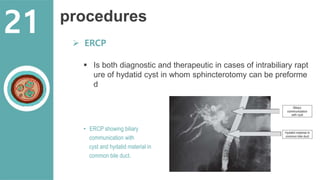 procedures
 ERCP
 Is both diagnostic and therapeutic in cases of intrabiliary rapt
ure of hydatid cyst in whom sphincterotomy can be preforme
d
• ERCP showing biliary
communication with
cyst and hydatid material in
common bile duct.
21
 