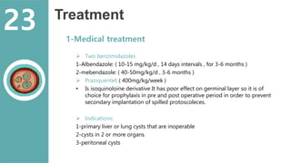 Treatment
1-Medical treatment
 Two benzimidazoles
1-Albendazole: ( 10-15 mg/kg/d , 14 days intervals , for 3-6 months )
2-mebendazole: ( 40-50mg/kg/d , 3-6 months )
 Praziquentel: ( 400mg/kg/week )
• Is isoquinoloine derivative It has poor effect on germinal layer so it is of
choice for prophylaxis in pre and post operative period in order to prevent
secondary implantation of spilled protoscoleces.
 Indications:
1-primary liver or lung cysts that are inoperable
2-cysts in 2 or more organs
3-peritoneal cysts
23
 