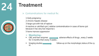 Treatment
 Contraindications for medical Rx:
1-Early pregnancy
2-chronic hepatic disease
3-large cyst with risk of rapture
4-inactive or calcified cyst ( relative contraindication in cases of bone cyst
because it has very low response )
5-bone marrow suppression
 Monitoring :
 CBC and liver enzymes adverse effects of drugs , every 2 weeks
for 3 months then every 4 weeks .
 Imaging studies follow-up on the morphologic status of the cy
st.
24
 