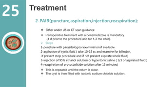 Treatment
2-PAIR(puncture,aspiration,injection,reaspiration):
 Either under US or CT scan guidance
 Perioperative treatment with a benzimidazole is mandatory
(4 d prior to the procedure and for 1-3 mo after).
 Steps
1-puncture with parasitological examination if available
2-aspiration of cystic fluid ( take 10-15 cc and examine for bilirubin,
if present stop procedure and if not present aspirate whole fluid)
3-injection of 95% ethanol solution or hypertonic saline ( 1/3 of aspirated fluid )
4-reaspiration of protoscolicide solution after 15 minutes)
 This is repeated until the return is clear.
 The cyst is then filled with isotonic sodium chloride solution.
25
 