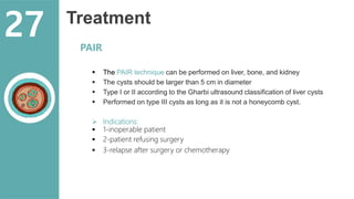 Treatment
 The PAIR technique can be performed on liver, bone, and kidney
 The cysts should be larger than 5 cm in diameter
 Type I or II according to the Gharbi ultrasound classification of liver cysts
 Performed on type III cysts as long as it is not a honeycomb cyst.
 Indications:
 1-inoperable patient
 2-patient refusing surgery
 3-relapse after surgery or chemotherapy
PAIR
27
 