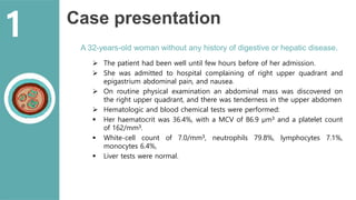 Case presentation
A 32-years-old woman without any history of digestive or hepatic disease.
 The patient had been well until few hours before of her admission.
 She was admitted to hospital complaining of right upper quadrant and
epigastrium abdominal pain, and nausea.
 On routine physical examination an abdominal mass was discovered on
the right upper quadrant, and there was tenderness in the upper abdomen
 Hematologic and blood chemical tests were performed:
 Her haematocrit was 36.4%, with a MCV of 86.9 μm3 and a platelet count
of 162/mm3.
 White-cell count of 7.0/mm3, neutrophils 79.8%, lymphocytes 7.1%,
monocytes 6.4%,
 Liver tests were normal.
1
 