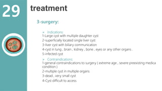treatment
3-surgery:
 Indications:
1-Large cyst with multiple daughter cyst
2-superficially located single liver cyst
3-liver cyst with biliary communication
4-cyst in lung , brain , kidney , bone , eyes or any other organs .
5-infected cyst
 Contraindications:
1-general contraindications to surgery ( extreme age , severe preexisting medica
condition )
2-multiple cyst in multiple organs
3-dead , very small cyst
4-Cyst difficult to access
29
 