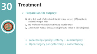 Treatment
 Preparation for surgery:
 Give 4-6 week of albendazole tablet before surgery (800mg/day in
divided doses) in adult
 Pre operative visualization of biliary tract by ERCP.
 Anaesthesist warned of sudden anaphylactic shock in case of spillage.
 Laparoscopic pericystectomy + aumentopexy
 Open surgery paricystectomy + aumentopexy
30
 