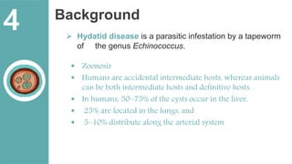 Background
 Hydatid disease is a parasitic infestation by a tapeworm
of the genus Echinococcus.
 Zoonosis
 Humans are accidental intermediate hosts, whereas animals
can be both intermediate hosts and definitive hosts.
 In humans, 50–75% of the cysts occur in the liver,
 25% are located in the lungs, and
 5–10% distribute along the arterial system
4
 
