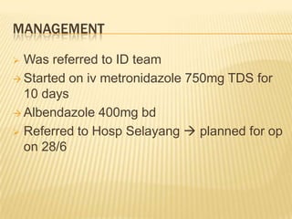 MANAGEMENT
 Was referred to ID team
 Started on iv metronidazole 750mg TDS for
10 days
 Albendazole 400mg bd
 Referred to Hosp Selayang  planned for op
on 28/6
 
