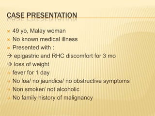 CASE PRESENTATION
 49 yo, Malay woman
 No known medical illness
 Presented with :
 epigastric and RHC discomfort for 3 mo
 loss of weight
 fever for 1 day
 No loa/ no jaundice/ no obstructive symptoms
 Non smoker/ not alcoholic
 No family history of malignancy
 