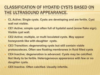 CLASSIFICATION OF HYDATID CYSTS BASED ON
THE ULTRASOUND APPEARANCE.
 CL Active; Single cysts. Cysts are developing and are fertile. Cyst
wall not visible.
 CE1 Active; simple cyst often full of hydatid sand (snow flake sign).
Visible cyst wall.
 CE2 Active; multiple, or multi loculated cysts. May appear
honeycomb like with daughter cysts.
 CE3 Transition; degenerating cysts but still contain viable
protoscoleces. Often see floating membranes in fluid filled cysts
 CE4 Inactive; degeneration is advanced. Cysts may be calcified.
Not likely to be fertile. Heterogeneous appearance with few or no
daughter cysts.
 CE5 Inactive. Often calcified. Usually infertile.
 
