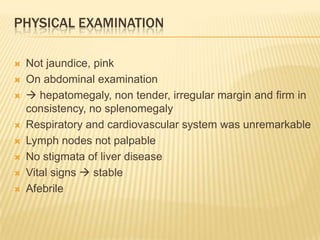 PHYSICAL EXAMINATION
 Not jaundice, pink
 On abdominal examination
  hepatomegaly, non tender, irregular margin and firm in
consistency, no splenomegaly
 Respiratory and cardiovascular system was unremarkable
 Lymph nodes not palpable
 No stigmata of liver disease
 Vital signs  stable
 Afebrile
 