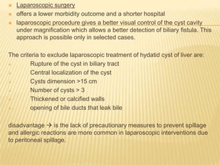  Laparoscopic surgery
 offers a lower morbidity outcome and a shorter hospital
 laparoscopic procedure gives a better visual control of the cyst cavity
under magnification which allows a better detection of biliary fistula. This
approach is possible only in selected cases.
The criteria to exclude laparoscopic treatment of hydatid cyst of liver are:
 Rupture of the cyst in biliary tract
 Central localization of the cyst
 Cysts dimension >15 cm
 Number of cysts > 3
 Thickened or calcified walls
 opening of bile ducts that leak bile
disadvantage  is the lack of precautionary measures to prevent spillage
and allergic reactions are more common in laparoscopic interventions due
to peritoneal spillage.
 