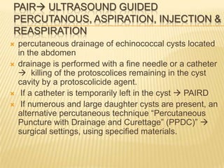PAIR ULTRASOUND GUIDED
PERCUTANOUS, ASPIRATION, INJECTION &
REASPIRATION
 percutaneous drainage of echinococcal cysts located
in the abdomen
 drainage is performed with a fine needle or a catheter
 killing of the protoscolices remaining in the cyst
cavity by a protoscolicide agent.
 If a catheter is temporarily left in the cyst  PAIRD
 If numerous and large daughter cysts are present, an
alternative percutaneous technique “Percutaneous
Puncture with Drainage and Curettage” (PPDC)” 
surgical settings, using specified materials.
 