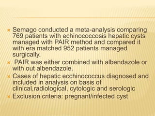  Semago conducted a meta-analysis comparing
769 patients with echinococcosis hepatic cysts
managed with PAIR method and compared it
with era matched 952 patients managed
surgically.
 PAIR was either combined with albendazole or
with out albendazole.
 Cases of hepatic ecchinococcus diagnosed and
included in analysis on basis of
clinical,radiological, cytologic and serologic
 Exclusion criteria: pregnant/infected cyst
 