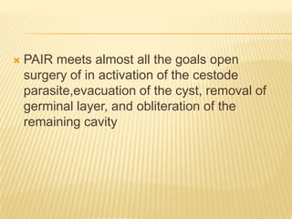  PAIR meets almost all the goals open
surgery of in activation of the cestode
parasite,evacuation of the cyst, removal of
germinal layer, and obliteration of the
remaining cavity
 