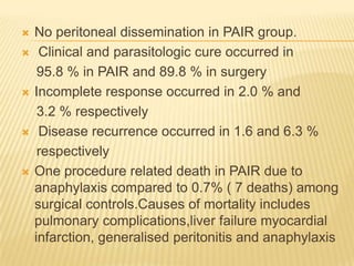  No peritoneal dissemination in PAIR group.
 Clinical and parasitologic cure occurred in
95.8 % in PAIR and 89.8 % in surgery
 Incomplete response occurred in 2.0 % and
3.2 % respectively
 Disease recurrence occurred in 1.6 and 6.3 %
respectively
 One procedure related death in PAIR due to
anaphylaxis compared to 0.7% ( 7 deaths) among
surgical controls.Causes of mortality includes
pulmonary complications,liver failure myocardial
infarction, generalised peritonitis and anaphylaxis
 