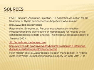 SOURCES
1. PAIR: Puncture, Aspiration, Injection, Re-Aspiration.An option for the
treatment of Cystic echinococcosis.http://www.who.int/emc
2. http//www.dpd.cdc.gov/dpdx
3. Raymond A. Smego et al. Percutaneous Aspiration-injection-
Reaaspiration plus albendazole or mebendazole for hepatic cystic
echinococcososis: A meta-analysis.The infectious diseases society of
America 2003.
1. http://emedicine.medscape.com
2. http://wwwnc.cdc.gov/travel/yellowbook/2012/chapter-3-infectious-
diseases-related-to-travel/echinococcosis
3. Falih mohsin ali et al.Laparoscopic vs open management in hydatid
cysts liver.World journal of laparasopic surgery jan-april 2011.7-11
 