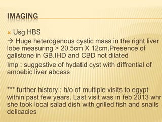 IMAGING
 Usg HBS
 Huge heterogenous cystic mass in the right liver
lobe measuring > 20.5cm X 12cm.Presence of
gallstone in GB.IHD and CBD not dilated
Imp : suggestive of hydatid cyst with diffrential of
amoebic liver abcess
*** further history : h/o of multiple visits to egypt
within past few years. Last visit was in feb 2013 whr
she took local salad dish with grilled fish and snails
delicacies
 