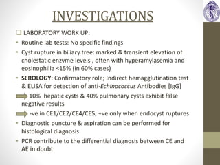 INVESTIGATIONS
 LABORATORY WORK UP:
• Routine lab tests: No specific findings
• Cyst rupture in biliary tree: marked & transient elevation of
cholestatic enzyme levels , often with hyperamylasemia and
eosinophilia <15% (in 60% cases)
• SEROLOGY: Confirmatory role; Indirect hemagglutination test
& ELISA for detection of anti-Echinococcus Antibodies [IgG]
• 10% hepatic cysts & 40% pulmonary cysts exhibit false
negative results
-ve in CE1/CE2/CE4/CE5; +ve only when endocyst ruptures
• Diagnostic puncture & aspiration can be performed for
histological diagnosis
• PCR contribute to the differential diagnosis between CE and
AE in doubt.
 