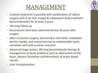 MANAGEMENT
• Curative treatment is possible with combination of radical
surgery with 2 cm liver margin & subsequent drug treatment
(benzimidazoles) for at least 2 years.
• Life long follow up
• Recurrences have been observed almost 20 years after
surgery
• After successful surgery, anti-Em18 or anti-Em2+ antibodies
decline rapidly, and seroconversion to undetectable levels
correlates well with curative resection
• Advanced stage lesions: life long benzimidazole therapy &
management of acute problems such as obstruction of bile
ducts, abscess formation and thrombosis of major blood
vessels
• Liver transplantation
 