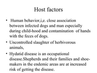 Host factors
• Human behavior,i,e. close association
between infected dogs and man especially
during child-hood and contamination of hands
with the feces of dogs.
• Uncontrolled slaughter of herbivorous
animals,
• Hydatid disease is an occupational
disease.Shepherds and their families and shoe-
makers in the endemic areas are at increased
risk of getting the disease.
 